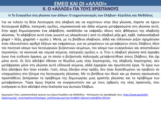 ΕΜΕΙΣ ΚΑΙ ΟΙ «ΑΛΛΟΙ»
ΙΙ. Ο «ΑΛΛΟΣ» ΓΙΑ ΤΟΥΣ ΧΡΙΣΙΤΑΝΟΥΣ
iv Το Ευαγγέλιο στη γλώσσα των άλλων: Ο εκχριστιανισμός των Σλάβων- Κύριλλος και Μεθόδιος
Για να τελούν τη θεία Λειτουργία στη σλαβική και να κηρύττουν στην ίδια γλώσσα, έπρεπε να έχουν
λειτουργικά βιβλία, πατερικές ομιλίες, νομοκανονικά και άλλα κείμενα μεταφρασμένα στη γλώσσα αυτή.
Στην αρχή δημιούργησαν ένα αλφάβητο, κατάλληλο να εκφράζει όλους τούς φθόγγους της σλαβικής
γλώσσας. Το αλφάβητο αυτό είναι γνωστό ως γλαγολιτικό ( από τη σλαβική ρίζα gol, πρβλ. παλαιοσλαβικό
glagol = λέξη, glagolati = ομιλώ ). Μετά, με τη βοήθεια σλαβικών, αλλά και ελληνικών ριζών σχημάτισαν
έναν πλουσιότατο αριθμό λέξεων και εκφράσεων, για να μπορέσουν να μεταφέρουν στούς Σλάβους όλον
τον ποιητικό κόσμο των λειτουργικών βυζαντινών κειμένων, τον κόσμο των ευαγγελικών και αποστολικών
περικοπών, τα κανονικά και νομικά κείμενα, πατερικές ομιλίες κ. α. Έτσι η σλαβική γλώσσα από άγραφη
έγινε ένα ευέλικτο όργανο, με το οποίο ο βυζαντινός πολιτισμός μεταφυτεύθηκε στους Σλάβους. Και όχι
μόνο αυτό. Οι δύο αδελφοί έθεσαν τα θεμέλια μιας νέας λογοτεχνίας, της σλαβικής λογοτεχνίας. Δεν
μετέφρασαν μόνο στη γλώσσα αυτή ελληνικά κείμενα, αλλά έγραψαν και πρωτότυπα έργα. Το έργο των
δύο αδελφών δεν ήταν εύκολο. Γιατί, όπως έδειξαν στην πράξη, δεν ήταν διατεθειμένοι να προβούν σε
υποχωρήσεις στο ζήτημα της λειτουργικής γλώσσας. Με τη βοήθεια του Θεού και με άοκνες προσωπικές
προσπάθειες ξεπέρασαν το πρόβλημα της δημιουργίας μιας γραπτής γλώσσας και το πρόβλημα των
μεταφράσεων. Τώρα όμως έπρεπε να συγκρουστούν και με τους εχθρούς της νέας πρακτικής, που
εισήγαγαν οι δύο αδελφοί στην Εκκλησία των Δυτικών Σλάβων.
Δημητρίου Γόνη, Ιεραποστολικοί αγώνες των αγίων Κυρίλλου και Μεθοδίου- Αποτίμηση της προσφοράς τους. http://www.apostoliki-
diakonia.gr/gr_main/catehism/theologia_zoi/themata.asp?cat=hist&NF=1&main=texts&file=39.htm
 