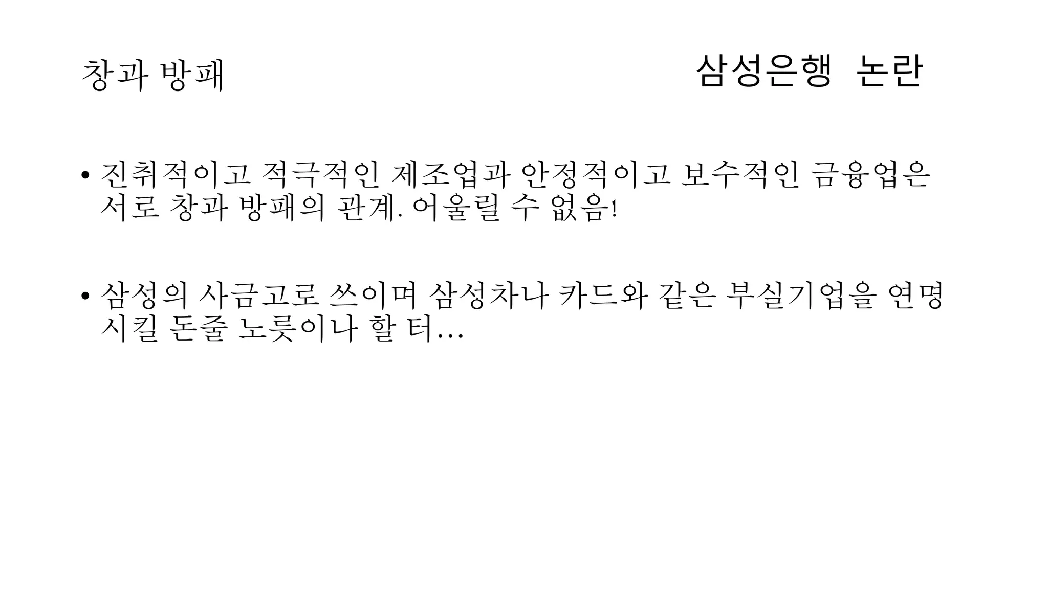 • 진취적이고 적극적인 제조업과 안정적이고 보수적인 금융업은
서로 창과 방패의 관계. 어울릴 수 없음!
• 삼성의 사금고로 쓰이며 삼성차나 카드와 같은 부실기업을 연명
시킬 돈줄 노릇이나 할 터…
창과 방패 삼성은행 논란
 