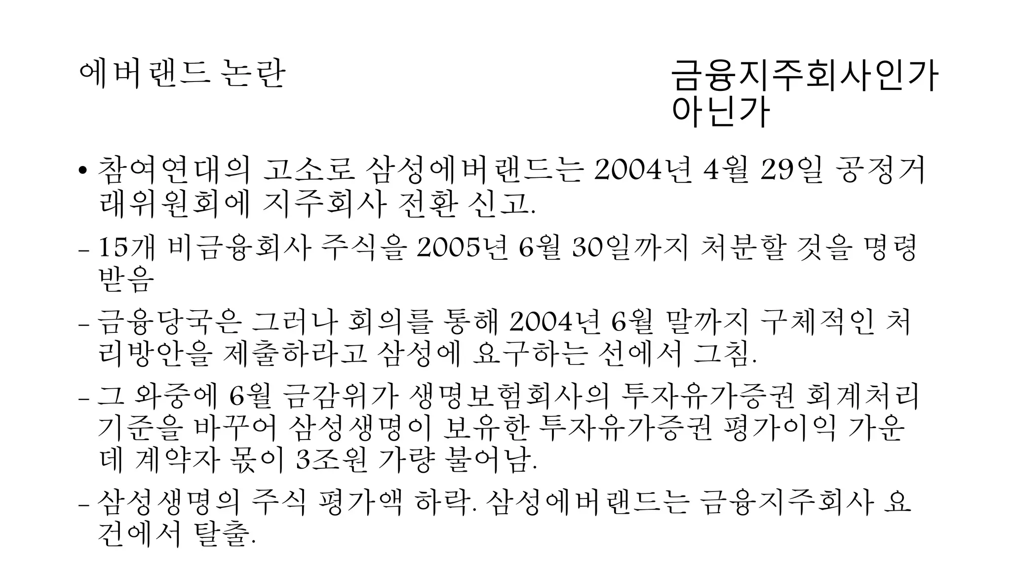 • 참여연대의 고소로 삼성에버랜드는 2004년 4월 29일 공정거
래위원회에 지주회사 전환 신고.
- 15개 비금융회사 주식을 2005년 6월 30일까지 처분할 것을 명령
받음
- 금융당국은 그러나 회의를 통해 2004년 6월 말까지 구체적인 처
리방안을 제출하라고 삼성에 요구하는 선에서 그침.
- 그 와중에 6월 금감위가 생명보험회사의 투자유가증권 회계처리
기준을 바꾸어 삼성생명이 보유한 투자유가증권 평가이익 가운
데 계약자 몫이 3조원 가량 불어남.
- 삼성생명의 주식 평가액 하락. 삼성에버랜드는 금융지주회사 요
건에서 탈출.
에버랜드 논란 금융지주회사인가
아닌가
 