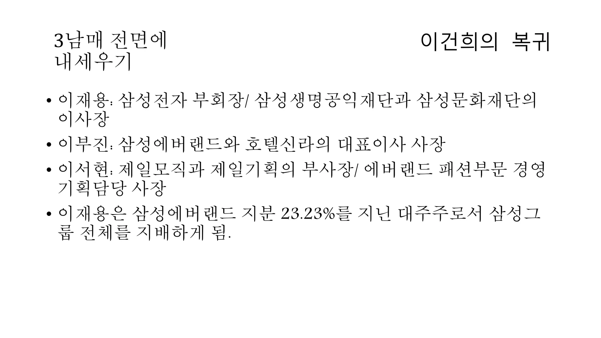 • 이재용: 삼성전자 부회장/ 삼성생명공익재단과 삼성문화재단의
이사장
• 이부진: 삼성에버랜드와 호텔신라의 대표이사 사장
• 이서현: 제일모직과 제일기획의 부사장/ 에버랜드 패션부문 경영
기획담당 사장
• 이재용은 삼성에버랜드 지분 23.23%를 지닌 대주주로서 삼성그
룹 전체를 지배하게 됨.
이건희의 복귀3남매 전면에
내세우기
 