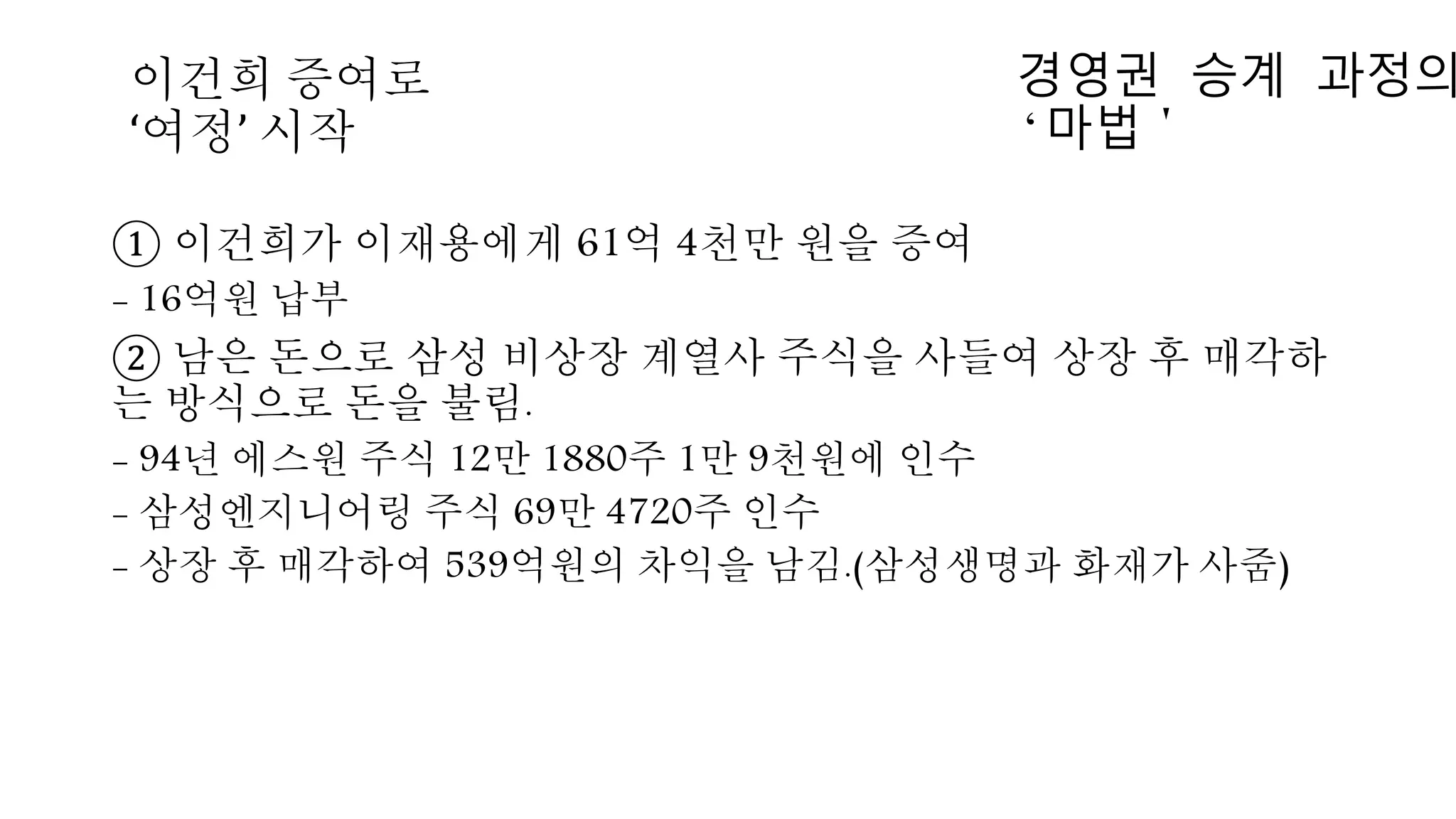 ① 이건희가 이재용에게 61억 4천만 원을 증여
- 16억원 납부
② 남은 돈으로 삼성 비상장 계열사 주식을 사들여 상장 후 매각하
는 방식으로 돈을 불림.
- 94년 에스원 주식 12만 1880주 1만 9천원에 인수
- 삼성엔지니어링 주식 69만 4720주 인수
- 상장 후 매각하여 539억원의 차익을 남김.(삼성생명과 화재가 사줌)
이건희 증여로
‘여정’ 시작
경영권 승계 과정의
‘마법＇
 