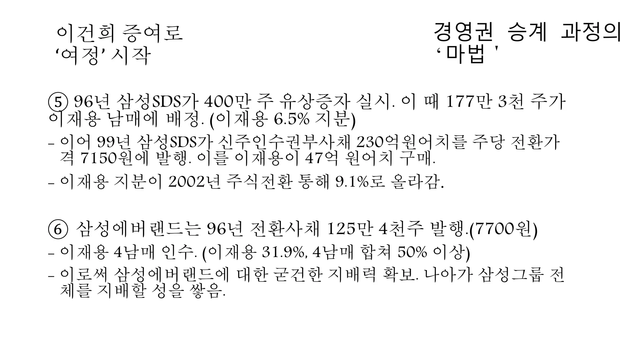 ⑤ 96년 삼성SDS가 400만 주 유상증자 실시. 이 때 177만 3천 주가
이재용 남매에 배정. (이재용 6.5% 지분)
- 이어 99년 삼성SDS가 신주인수권부사채 230억원어치를 주당 전환가
격 7150원에 발행. 이를 이재용이 47억 원어치 구매.
- 이재용 지분이 2002년 주식전환 통해 9.1%로 올라감.
⑥ 삼성에버랜드는 96년 전환사채 125만 4천주 발행.(7700원)
- 이재용 4남매 인수. (이재용 31.9%, 4남매 합쳐 50% 이상)
- 이로써 삼성에버랜드에 대한 굳건한 지배력 확보. 나아가 삼성그룹 전
체를 지배할 성을 쌓음.
경영권 승계 과정의
‘마법＇
이건희 증여로
‘여정’ 시작
 