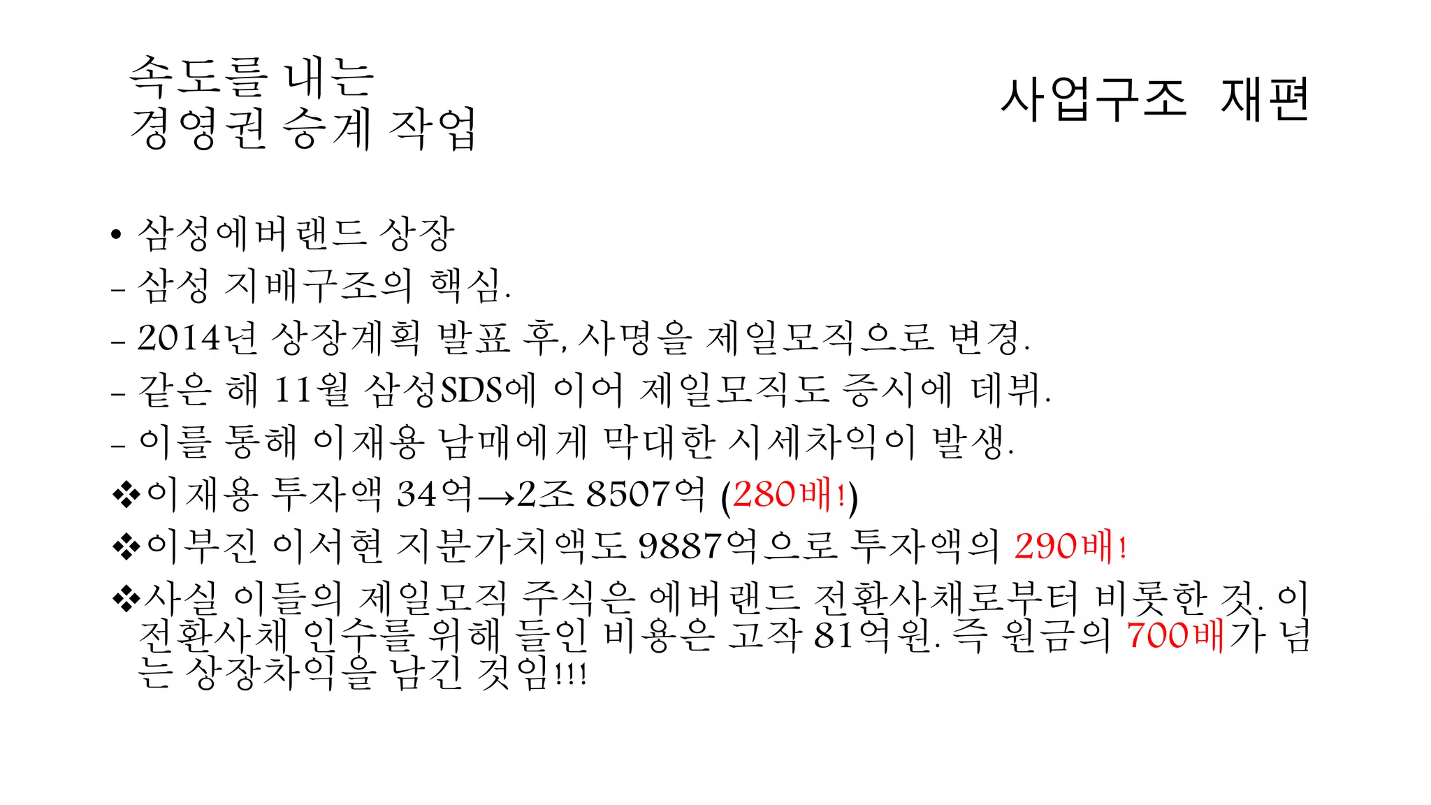 • 삼성에버랜드 상장
- 삼성 지배구조의 핵심.
- 2014년 상장계획 발표 후, 사명을 제일모직으로 변경.
- 같은 해 11월 삼성SDS에 이어 제일모직도 증시에 데뷔.
- 이를 통해 이재용 남매에게 막대한 시세차익이 발생.
이재용 투자액 34억→2조 8507억 (280배!)
이부진 이서현 지분가치액도 9887억으로 투자액의 290배!
사실 이들의 제일모직 주식은 에버랜드 전환사채로부터 비롯한 것. 이
전환사채 인수를 위해 들인 비용은 고작 81억원. 즉 원금의 700배가 넘
는 상장차익을 남긴 것임!!!
사업구조 재편속도를 내는
경영권 승계 작업
 