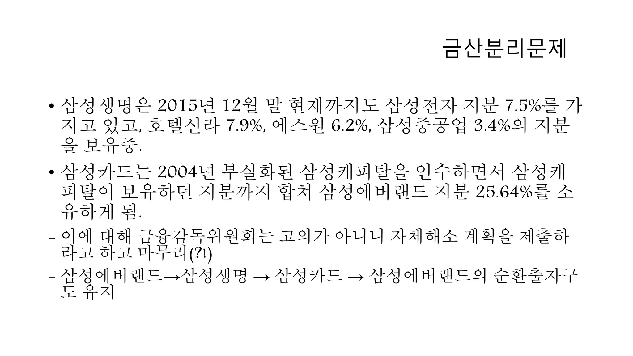 • 삼성생명은 2015년 12월 말 현재까지도 삼성전자 지분 7.5%를 가
지고 있고, 호텔신라 7.9%, 에스원 6.2%, 삼성중공업 3.4%의 지분
을 보유중.
• 삼성카드는 2004년 부실화된 삼성캐피탈을 인수하면서 삼성캐
피탈이 보유하던 지분까지 합쳐 삼성에버랜드 지분 25.64%를 소
유하게 됨.
- 이에 대해 금융감독위원회는 고의가 아니니 자체해소 계획을 제출하
라고 하고 마무리(?!)
- 삼성에버랜드→삼성생명 → 삼성카드 → 삼성에버랜드의 순환출자구
도 유지
금산분리문제
 