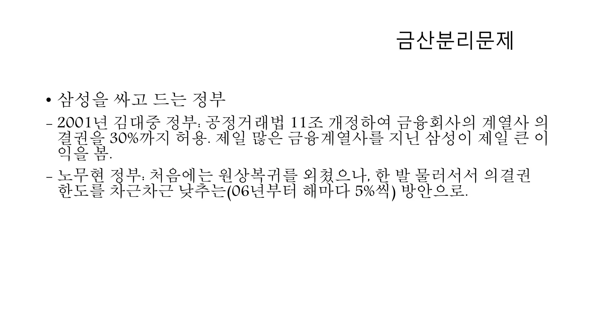 • 삼성을 싸고 드는 정부
- 2001년 김대중 정부: 공정거래법 11조 개정하여 금융회사의 계열사 의
결권을 30%까지 허용. 제일 많은 금융계열사를 지닌 삼성이 제일 큰 이
익을 봄.
- 노무현 정부: 처음에는 원상복귀를 외쳤으나, 한 발 물러서서 의결권
한도를 차근차근 낮추는(06년부터 해마다 5%씩) 방안으로.
금산분리문제
 