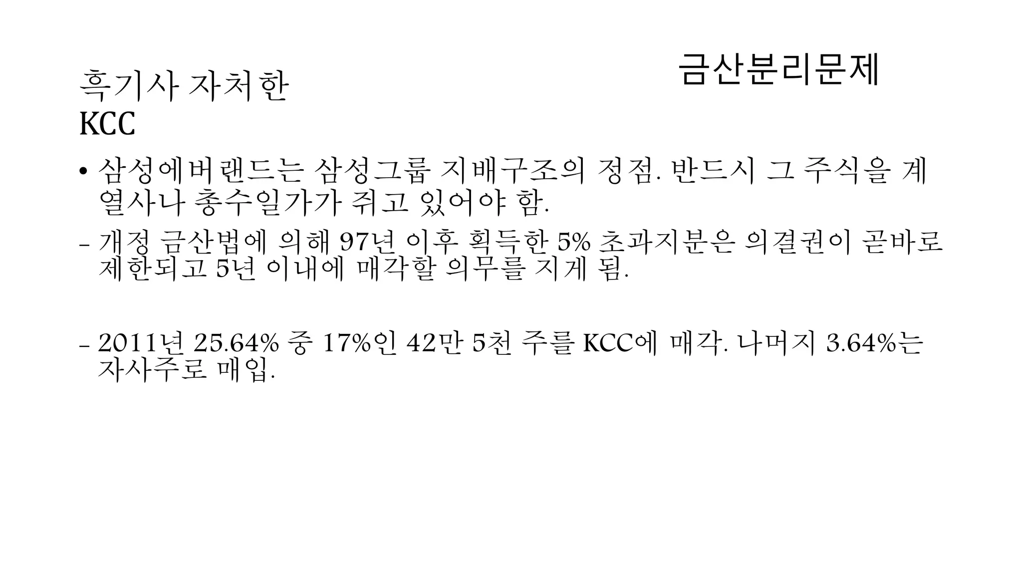• 삼성에버랜드는 삼성그룹 지배구조의 정점. 반드시 그 주식을 계
열사나 총수일가가 쥐고 있어야 함.
- 개정 금산법에 의해 97년 이후 획득한 5% 초과지분은 의결권이 곧바로
제한되고 5년 이내에 매각할 의무를 지게 됨.
- 2011년 25.64% 중 17%인 42만 5천 주를 KCC에 매각. 나머지 3.64%는
자사주로 매입.
흑기사 자처한
KCC
금산분리문제
 
