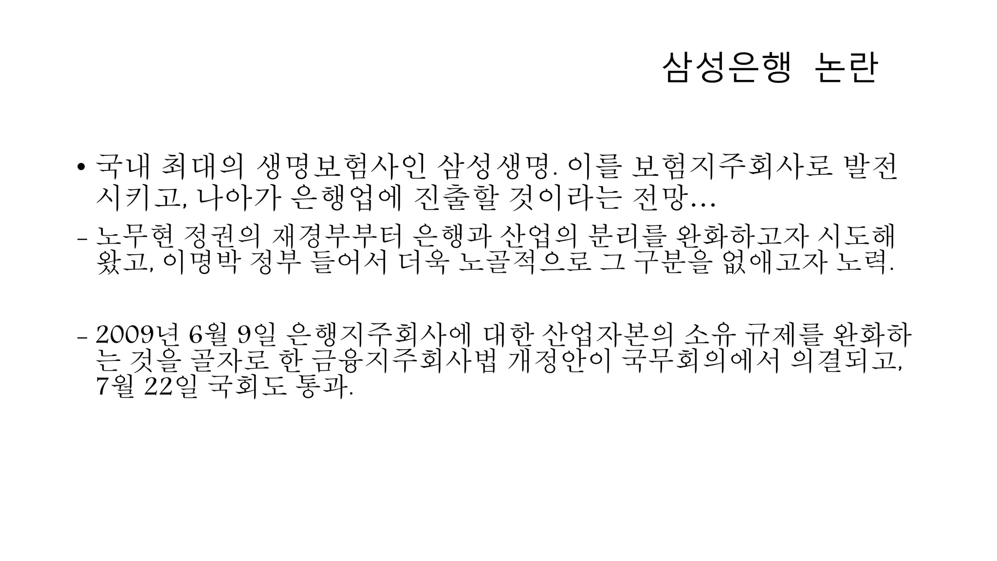 • 국내 최대의 생명보험사인 삼성생명. 이를 보험지주회사로 발전
시키고, 나아가 은행업에 진출할 것이라는 전망…
- 노무현 정권의 재경부부터 은행과 산업의 분리를 완화하고자 시도해
왔고, 이명박 정부 들어서 더욱 노골적으로 그 구분을 없애고자 노력.
- 2009년 6월 9일 은행지주회사에 대한 산업자본의 소유 규제를 완화하
는 것을 골자로 한 금융지주회사법 개정안이 국무회의에서 의결되고,
7월 22일 국회도 통과.
삼성은행 논란
 