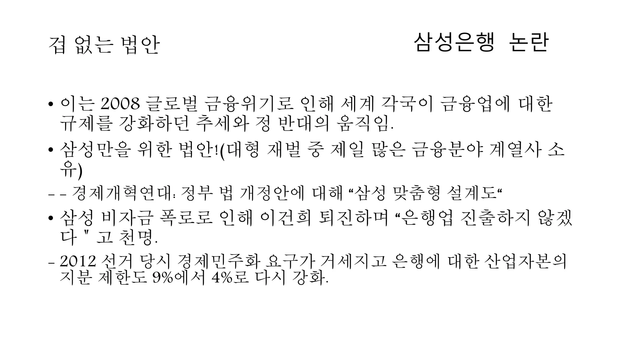 • 이는 2008 글로벌 금융위기로 인해 세계 각국이 금융업에 대한
규제를 강화하던 추세와 정 반대의 움직임.
• 삼성만을 위한 법안!(대형 재벌 중 제일 많은 금융분야 계열사 소
유)
- - 경제개혁연대: 정부 법 개정안에 대해 “삼성 맞춤형 설계도“
• 삼성 비자금 폭로로 인해 이건희 퇴진하며 “은행업 진출하지 않겠
다＂고 천명.
- 2012 선거 당시 경제민주화 요구가 거세지고 은행에 대한 산업자본의
지분 제한도 9%에서 4%로 다시 강화.
겁 없는 법안 삼성은행 논란
 