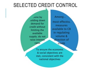 SELECTED CREDIT CONTROL
Among the
most effective
measures
available to CB
in regulating
volume &
direction of
credit
To ensure the economic
& social objectives are
met, consistent with the
national objectives
Done by
holding down
demand for
credit without
limiting the
available
supply; do not
raise interest
rates
 