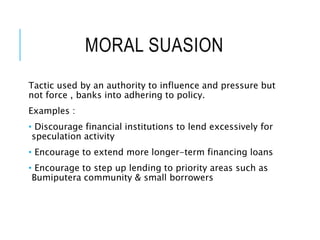 MORAL SUASION
Tactic used by an authority to influence and pressure but
not force , banks into adhering to policy.
Examples :
• Discourage financial institutions to lend excessively for
speculation activity
• Encourage to extend more longer-term financing loans
• Encourage to step up lending to priority areas such as
Bumiputera community & small borrowers
 