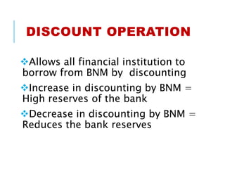 DISCOUNT OPERATION
Allows all financial institution to
borrow from BNM by discounting
Increase in discounting by BNM =
High reserves of the bank
Decrease in discounting by BNM =
Reduces the bank reserves
 