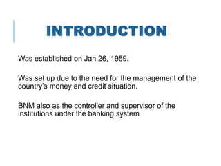 INTRODUCTION
Was established on Jan 26, 1959.
Was set up due to the need for the management of the
country’s money and credit situation.
BNM also as the controller and supervisor of the
institutions under the banking system
 