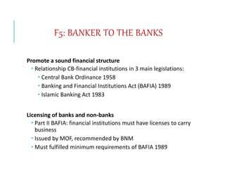 F5: BANKER TO THE BANKS
Promote a sound financial structure
 Relationship CB-financial institutions in 3 main legislations:
 Central Bank Ordinance 1958
 Banking and Financial Institutions Act (BAFIA) 1989
 Islamic Banking Act 1983
Licensing of banks and non-banks
 Part II BAFIA: financial institutions must have licenses to carry
business
 Issued by MOF, recommended by BNM
 Must fulfilled minimum requirements of BAFIA 1989
 