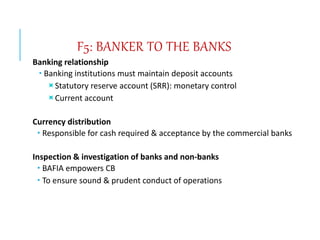 F5: BANKER TO THE BANKS
Banking relationship
 Banking institutions must maintain deposit accounts
Statutory reserve account (SRR): monetary control
Current account
Currency distribution
 Responsible for cash required & acceptance by the commercial banks
Inspection & investigation of banks and non-banks
 BAFIA empowers CB
 To ensure sound & prudent conduct of operations
 