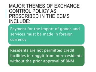 MAJOR THEMES OF EXCHANGE
CONTROL POLICY AS
PRESCRIBED IN THE ECMS
INCLUDE:
Payment for the import of goods and
services must be made in foreign
currency
Residents are not permitted credit
facilities in ringgit from non-residents
without the prior approval of BNM
 
