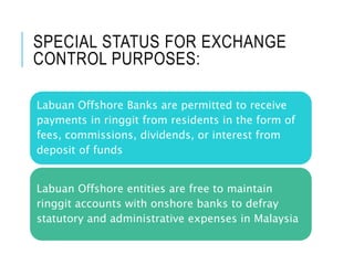 SPECIAL STATUS FOR EXCHANGE
CONTROL PURPOSES:
Labuan Offshore Banks are permitted to receive
payments in ringgit from residents in the form of
fees, commissions, dividends, or interest from
deposit of funds
Labuan Offshore entities are free to maintain
ringgit accounts with onshore banks to defray
statutory and administrative expenses in Malaysia
 