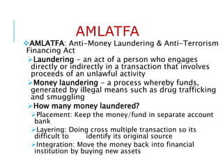 AMLATFA
AMLATFA: Anti-Money Laundering & Anti-Terrorism
Financing Act
Laundering - an act of a person who engages
directly or indirectly in a transaction that involves
proceeds of an unlawful activity
Money laundering - a process whereby funds,
generated by illegal means such as drug trafficking
and smuggling
How many money laundered?
Placement: Keep the money/fund in separate account
bank
Layering: Doing cross multiple transaction so its
difficult to identify its original source
Integration: Move the money back into financial
institution by buying new assets
 