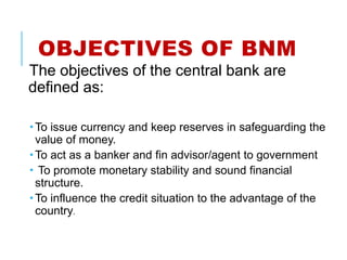 OBJECTIVES OF BNM
The objectives of the central bank are
defined as:
 To issue currency and keep reserves in safeguarding the
value of money.
 To act as a banker and fin advisor/agent to government
 To promote monetary stability and sound financial
structure.
 To influence the credit situation to the advantage of the
country.
 