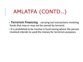 AMLATFA (CONTD..)
Terrorism Financing : carrying out transactions involving
funds that may or may not be owned by terrorist
It is prohibited to be involve in fund raising where the person
involved intends to used the money for terrorism purposes
 