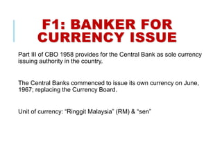 F1: BANKER FOR
CURRENCY ISSUE
Part III of CBO 1958 provides for the Central Bank as sole currency
issuing authority in the country.
The Central Banks commenced to issue its own currency on June,
1967; replacing the Currency Board.
Unit of currency: “Ringgit Malaysia” (RM) & “sen”
 