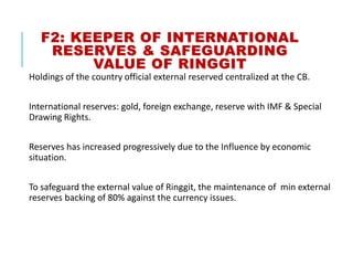 F2: KEEPER OF INTERNATIONAL
RESERVES & SAFEGUARDING
VALUE OF RINGGIT
Holdings of the country official external reserved centralized at the CB.
International reserves: gold, foreign exchange, reserve with IMF & Special
Drawing Rights.
Reserves has increased progressively due to the Influence by economic
situation.
To safeguard the external value of Ringgit, the maintenance of min external
reserves backing of 80% against the currency issues.
 
