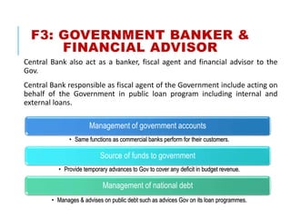 F3: GOVERNMENT BANKER &
FINANCIAL ADVISOR
Central Bank also act as a banker, fiscal agent and financial advisor to the
Gov.
Central Bank responsible as fiscal agent of the Government include acting on
behalf of the Government in public loan program including internal and
external loans.
Management of government accounts
• Same functions as commercial banks perform for their customers.
Source of funds to government
• Provide temporary advances to Gov to cover any deficit in budget revenue.
Management of national debt
• Manages & advises on public debt such as advices Gov on its loan programmes.
 