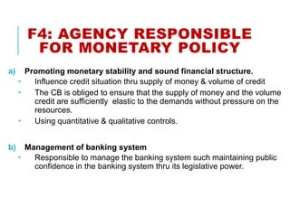 F4: AGENCY RESPONSIBLE
FOR MONETARY POLICY
a) Promoting monetary stability and sound financial structure.
 Influence credit situation thru supply of money & volume of credit
 The CB is obliged to ensure that the supply of money and the volume
credit are sufficiently elastic to the demands without pressure on the
resources.
 Using quantitative & qualitative controls.
b) Management of banking system
 Responsible to manage the banking system such maintaining public
confidence in the banking system thru its legislative power.
 
