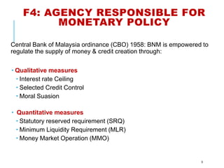 F4: AGENCY RESPONSIBLE FOR
MONETARY POLICY
Central Bank of Malaysia ordinance (CBO) 1958: BNM is empowered to
regulate the supply of money & credit creation through:
 Qualitative measures
 Interest rate Ceiling
 Selected Credit Control
 Moral Suasion
 Quantitative measures
 Statutory reserved requirement (SRQ)
 Minimum Liquidity Requirement (MLR)
 Money Market Operation (MMO)
9
 