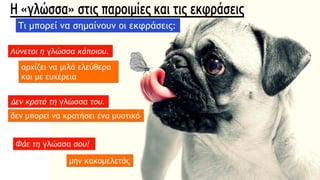 Λύνεται η γλώσσα κάποιου.
αρχίζει να μιλά ελεύθερα
και με ευχέρεια
Δεν κρατά τη γλώσσα του.
δεν μπορεί να κρατήσει ένα μυστικό
Φάε τη γλώσσα σου!
μην κακομελετάς
Τι μπορεί να σημαίνουν οι εκφράσεις:
 