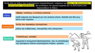 Εκτός από τις λέξεις που χειροτερεύουν σημασιολογικά, υπάρχουν και λέξεις που βελτιώνονται /
καλυτερεύουν σημασιολογικά. Να εντοπίσετε την αρχική σημασία και τις βελτιώσεις που
παρουσιάζουν οι λέξεις:
νήπιο
υπουργός
δουλειά
νήπιος: =ανόητος, ο εντελώς ανίκανος
παιδί ανάμεσα στη βρεφική και στη σχολική ηλικία, δηλαδή από δύο έως
πέντε ετών περίπου.
Αυτός που προσφέρει εξυπηρέτηση
μέλος της κυβέρνησης, επικεφαλής ενός υπουργείου
Υποδούλωση, σκλαβιά
σωματική ή πνευματική δραστηριότητα, που το αποτέλεσμά
της εξυπηρετεί κάποια συγκεκριμένη ανάγκη· εργασία
 