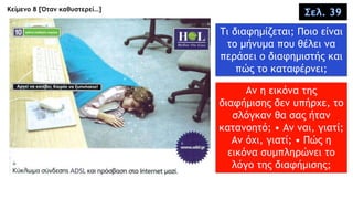 Κείμενο 8 [Όταν καθυστερεί…]
Σελ. 39
Τι διαφημίζεται; Ποιο είναι
το μήνυμα που θέλει να
περάσει ο διαφημιστής και
πώς το καταφέρνει;
Αν η εικόνα της
διαφήμισης δεν υπήρχε, το
σλόγκαν θα σας ήταν
κατανοητό; • Αν ναι, γιατί;
Αν όχι, γιατί; • Πώς η
εικόνα συμπληρώνει το
λόγο της διαφήμισης;
 