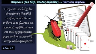 Η σημασία μιας λέξης δεν
είναι πάντα η ίδια αλλά
συνήθως μεταβάλλεται
ανάλογα με το γλωσσικό και
κοινωνικό περιβάλλον μέσα
στο οποίο χρησιμοποιείται
χωρίς αυτό να μας εμποδίζει
να την αντιλαμβανόμαστε.
Κείμενο 6 [Μια λέξη, πολλές σημασίες]  Πύκνωση κειμένου
Σελ. 37
 
