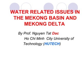 WATER RELATED ISSUES IN
THE MEKONG BASIN AND
MEKONG DELTA
By Prof. Nguyen Tat Dac
Ho Chi Minh City University of
Technology (HUTECH)
 