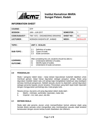 Institut Kemahiran MARA
Sungai Petani, Kedah
INFORMATION SHEET
COURSE : STP
SESSION : JAN – JUN 2017 SEMESTER : 1
CODE/SUBJECT : TMV 1072 – ENGINEERING DRAWING SHEET NO : IS 2
LECTURER : NORAIDA WASHIFA BT. AHMAD WEEK : MODULER
TOPIC : UNIT 2 : SCALES
SUB-TOPIC :
2.1 Definition of scales.
2.2 Types of scale.
2.3 Scale conversion.
LEARNING
OUTCOME :
After completing the unit, students should be able to :
a) Understand definition of scales.
b) Identify types of scales.
c) Understand of scale conversion.
2.0 PENGENALAN
Skala / pengukur dalam kerja – kerja lukisan kejuruteraan bukanlah dijadikan untuk
membuat garisan, tetapi hanya digunakan sebagai pengukur sahaja. Skala yang
digunakan mestilah dalam satu unit sahaja bagi mengelakkan kekeliruan atau kesilapan
semasa membuat pengukuran. Setelah sesuatu ukuran itu diperolehi, pensel digunakan
sebagai penanda kepada ukuran tersebut. Penandaan yang lebih tepat boleh diperoleh
dengan menggunakan pembahagi atau mata jangka lukis.
Secara amnya, dua jenis unit yang digunakan dalam skala ialah :
a. Metrik – milimeter, sentimeter, desimeter, meter dsb.
b. Imperial – inci, kaki, paun, ela dsb.
2.1 DEFINISI SKALA
Skala ialah alat penentu ukuran untuk memperlihatkan bentuk sebenar objek yang
hendak dilukis samada untuk mengecilkan atau membesarkan sesuatu objek tersebut
bersesuaian dengan ukuran kertas,mudah disediakan dan difahami.
Page 1 of 9
 