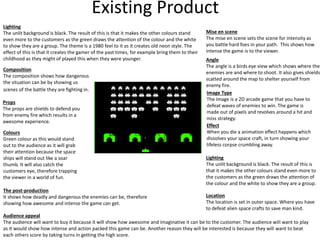 Existing Product
Lighting
The unlit background is black. The result of this is that it makes the other colours stand
even more to the customers as the green draws the attention of the colour and the white
to show they are a group. The theme is a 1980 feel to it as it creates old neon style. The
effect of this is that it creates the gamer of the past times, for example bring them to their
childhood as they might of played this when they were younger.
Image Type
The image is a 2D arcade game that you have to
defeat waves of enemies to win. The game is
made out of pixels and revolves around a hit and
miss strategy.
Location
The location is set in outer space. Where you have
to defeat alien space crafts to save man kind.
Angle
The angle is a birds eye view which shows where the
enemies are and where to shoot. It also gives shields
scatted around the map to shelter yourself from
enemy fire.
Effect
When you die a animation effect happens which
dissolves your space craft, in turn showing your
lifeless corpse crumbling away.
The post-production
It shows how deadly and dangerous the enemies can be, therefore
showing how awesome and intense the game can get.
Lighting
The unlit background is black. The result of this is
that it makes the other colours stand even more to
the customers as the green draws the attention of
the colour and the white to show they are a group.
Audience appeal
The audience will want to buy it because it will show how awesome and imaginative it can be to the customer. The audience will want to play
as it would show how intense and action packed this game can be. Another reason they will be interested is because they will want to beat
each others score by taking turns in getting the high score.
Colours
Green colour as this would stand
out to the audience as it will grab
their attention because the space
ships will stand out like a soar
thumb. It will also catch the
customers eye, therefore trapping
the viewer in a world of fun.
Props
The props are shields to defend you
from enemy fire which results in a
awesome experience.
Mise en scene
The mise en scene sets the scene for intensity as
you battle hard foes in your path. This shows how
intense the game is to the viewer.
Composition
The composition shows how dangerous
the situation can be by showing us
scenes of the battle they are fighting in.
 