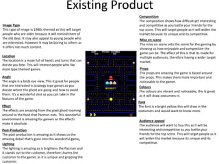 Existing Product
Image Type
This type of image is 1980s themed as this will target
people who are older because it will remind them of
the old days. It may also appeal to young people who
are interested. However it may be boring to others as
it offers not much content.
Location
The location is a maze full of twists and turns that can
decide you fate. This will interest people who like
maze type themed games.
Angle
The angle is a birds eye view. This it great for people
that are interested in strategy type games as you
decide where the ghost are going and how to avoid
them. It’s a wonderful shot as you can take in the
features of the game.
Effect
The effects are amazing from the pixel ghost roaming
around to the food that Pacman eats. This wonderful
environment is amazing for gamers as the effects
make it absolute.
Post-Production
The post-production is amazing as it shows us the
amazing detail that’s gone into this wonderful game.
Lighting
The lighting is amazing as is brightens the Pacman and
it stands out to the customer, therefore charms the
customer to the games as it is unique and gripping the
customer.
Composition
The composition shows how difficult yet interesting
and competitive as you battle your friends for the
top score. This will target people as it will widen the
market because its unique and its competitive.
Mise en scene
The mise en scene sets the scene for the gaming by
showing us how enjoyable and competitive the
game can be. The effect of this is that its made for
multiple audiences, therefore having a wider target
market.
Props
The props are amazing the game is based around
the props. This makes them more important and
noticeable to the gamer.
Colours
The colours are vibrant and noticeable, this Is great
as it will draw costumers in.
Font
The font is a bright yellow this will draw in the
costumers and would want to know more.
Audience appeal
The audience will want to buy this as it will be
interesting and competitive as you battle your
friends for the top score. This will target people as it
will widen the market because its unique and its
competitive.
 
