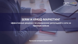 SERM И КРАУД-МАРКЕТИНГ
эффективные решения по управлению репутацией в сети на
примере кейсов
Уральская интернет-неделя 2017
 