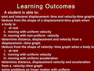 2
•plot and interpret displacement- time and velocity-time graphs
•deduce from the shape of a displacement-time graph when
a body is:
i. at rest
ii. moving with uniform velocity
iii. moving with non-uniform velocity
•determine distance, displacement and velocity from a
displacement –time graph
•deduce from the shape of velocity- time graph when a body is:
i. at rest
ii. moving with uniform velocity
iii. moving with uniform acceleration
•determine distance, displacement velocity and acceleration
from a velocity–time graph
•solve problems on linear motion with uniform
.
A student is able to:
Learning OutcomesLearning Outcomes
 