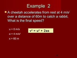 32
Example 2Example 2
 A cheetah accelerates from rest at 4 m/sA cheetah accelerates from rest at 4 m/s22
over a distance of 60m to catch a rabbit.over a distance of 60m to catch a rabbit.
What is the final speed?What is the final speed?
u = 0 m/s
a = 4 m/s2
s = 60 m
v2
= u2
+ 2as
 