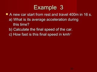 33
Example 3Example 3
 A new car start from rest and travel 400m in 16 s.A new car start from rest and travel 400m in 16 s.
a) What is its average acceleration duringa) What is its average acceleration during
this time?this time?
b) Calculate the final speed of the car.b) Calculate the final speed of the car.
c) How fast is this final speed in kmhc) How fast is this final speed in kmh-1-1
 