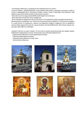 -Чого бажаєш,Миколаю,у нагородуза своє праведне життя на землі?
-Нічого не бажаю,- відповів Миколай,- тільки дозволь мені, Боже, спускатися час від часу з неба на
землю та відвідувати діток. Усміхнувся Господь і сказав: «Знав я, яким буде твоє прохання, тому
щороку у деньтвоїх іменинзможешспускатисяна землю».
-Чомусаме вночі приходитьСвятийМиколай? (Щобніхтоне бачив.)
-Що ж приноситьвіндіткам? (Різні подарунки).
-Чи всі отримуютьподарунки?( Лише чемні дітки.А неслухняним кладе підподушечкирізочки).
Ми виготовили конвертики, в які помістили послання до Святого Миколая .Після школи покладете
їх у своїй кімнаті на підвіконня, а вранці під подушкою знайдете подарунки. Але не дивуйтеся,
якщо він буде відрізнятися від того, що ви загадали, бо Святий Миколай, з Волі Божої, краще знає,
що зараз вам найбільшнеобхідне.
-Шанують Святого не лише в Україні. На честь його в усьому християнському світі зводять храми,
зображаютьЧудотворцяна іконах, молятьсядо нього.(Показуюзображення)
1.Храм Святого Миколая на Аскольдовіймогилі вКиєві.
2.Притиско-Миколаївськацерква.
3.ЦеркваСвятогоМиколая на воді. Київ.
4.Ікона СвятогоМиколая.
 