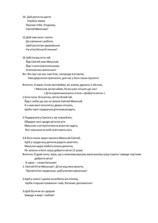 14. Дай ростина щастя
України-мами,
Просим тебе,Угоднику,
СвятийМиколаю!
15.Дай нам сили і охоти
Донавчання і роботи,
Щоб рослими здоровенькі
На утіхубатькай неньки!
16.Забіліввід снігугай,
Йде Святийним Миколай,
Йде із ангеломясненьким,
Усміхаючисьмиленько!
Всі: Вінпро нас все пам’ятає,нагородизготовляє,
Нам даруночкиприносить,для нас у Бога ласки просить!
Вчитель:А зараз піснюзаспіваймо, всі разом,дружно,1-ийклас,
І Миколая зустрічаймо,бовінуже спішитьдо нас!
( Дітихоромвиконуютьпісню« Добротисвіча» ).
1.Біле поле, біларічка, світло-білийгай,
Йде з небесдо нас на землю Святий Миколай.
А з ним милі янголятау двори спішать,
Щоби гарні подарункидіточкамроздать.
2.Подарунківу Святогоє аж повнийміх,
Обдарує нині щедродіточокусіх.
Миколая з нетерпіннямназемлі всі ждуть,
Ясні зіронькина небі освітляютьпуть.
3.В Бога ласки зараз проситьМиколай Святий,
Щоб у серденькудитячімрадістьзасвітить.
Миколая щиролюбитькожне дитинча,
Не загасне в його серці добротисвіча!(2 рази)
Вчитель:Я дуже хочуі вірю,що у кожномувашому маленькому серці горитьі завжди горітиме
добротисвіча!
- А зараз – слово батькам!
1. Святий Отче Миколаю! Дітоквідлихазахисти,
Просвітиїхні серденька, щобучилисягарненько!
2.Щоб у школі і удома не робилизла нікому,
Щоби старших поважалиі нам, батькам,допомагали!
3.Щоб буливи всі здорові
Завжди в мирі і любові!
 