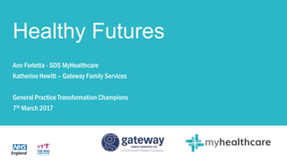 Healthy Futures
Ann Forletta - SDS MyHealthcare
Katherine Hewitt – Gateway Family Services
General Practice Transformation Champions
7th March 2017
 