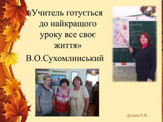 «Учитель готується
до найкращого
уроку все своє
життя»
В.О.Сухомлинський
Дудник Е.П.
 