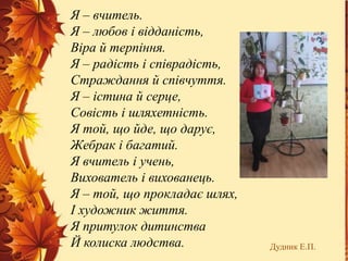 Я – вчитель.
Я – любов і відданість,
Віра й терпіння.
Я – радість і співрадість,
Страждання й співчуття.
Я – істина й серце,
Совість і шляхетність.
Я той, що йде, що дарує,
Жебрак і багатий.
Я вчитель і учень,
Вихователь і вихованець.
Я – той, що прокладає шлях,
І художник життя.
Я притулок дитинства
Й колиска людства. Дудник Е.П.
 