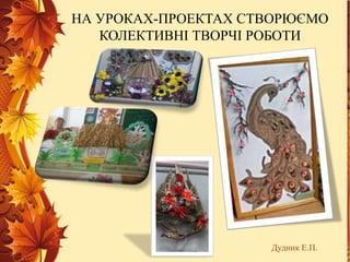НА УРОКАХ-ПРОЕКТАХ СТВОРЮЄМО
КОЛЕКТИВНІ ТВОРЧІ РОБОТИ
Дудник Е.П.
 