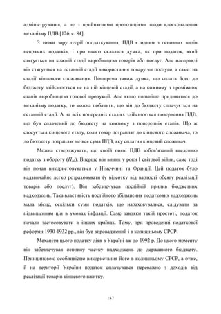 187
адміністрування, а не з прийнятними пропозиціями щодо вдосконалення
механізму ПДВ [126, с. 84].
З точки зору теорії оподаткування, ПДВ є одним з основних видів
непрямих податків, і про нього склалася думка, як про податок, який
стягується на кожній стадії виробництва товарів або послуг. Але насправді
він стягується на останній стадії використання товару чи послуги, а саме: на
стадії кінцевого споживання. Поширена також думка, що сплата його до
бюджету здійснюється не на цій кінцевій стадії, а на кожному з проміжних
етапів виробництва готової продукції. Але якщо пильніше придивитися до
механізму податку, то можна побачити, що він до бюджету сплачується на
останній стадії. А на всіх попередніх стадіях здійснюється повернення ПДВ,
що був сплачений до бюджету на кожному з попередніх етапів. Що ж
стосується кінцевого етапу, коли товар потрапляє до кінцевого споживача, то
до бюджету потрапляє не вся сума ПДВ, яку сплатив кінцевий споживач.
Можна стверджувати, що своїй появі ПДВ зобов’язаний введенню
податку з обороту (Поб). Вперше він виник у роки І світової війни, саме тоді
він почав використовуватися у Німеччині та Франції. Цей податок було
надзвичайне легко розраховувати (у відсотку від вартості обсягу реалізації
товарів або послуг). Він забезпечував постійній прилив бюджетних
надходжень. Така властивість постійного збільшення податкових надходжень
мала місце, оскільки суми податків, що нараховувалися, слідували за
підвищенням цін в умовах інфляції. Саме завдяки такій простоті, податок
почали застосовувати в інших країнах. Тому, при проведенні податкової
реформи 1930-1932 рр., він був впроваджений і в колишньому СРСР.
Механізм цього податку діяв в Україні аж до 1992 р. До цього моменту
він забезпечував основну частку надходжень до державного бюджету.
Принциповою особливістю використання його в колишньому СРСР, а отже,
й на території України податок сплачувався переважно з доходів від
реалізації товарів кінцевого вжитку.
 