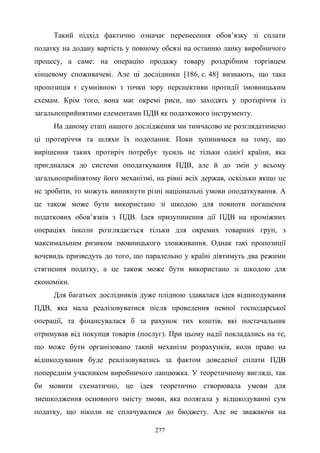 277
Такий підхід фактично означає перенесення обов’язку зі сплати
податку на додану вартість у повному обсязі на останню ланку виробничого
процесу, а саме: на операцію продажу товару роздрібним торгівцем
кінцевому споживачеві. Але ці дослідники [186, с. 48] визнають, що така
пропозиція є сумнівною з точки зору перспективи протидії змовницьким
схемам. Крім того, вона має окремі риси, що заходять у протиріччя із
загальноприйнятими елементами ПДВ як податкового інструменту.
На даному етапі нашого дослідження ми тимчасово не розглядатимемо
ці протиріччя та шляхи їх подолання. Поки зупинимося на тому, що
вирішення таких протиріч потребує зусиль не тільки однієї країни, яка
приєдналася до системи оподаткування ПДВ, але й до змін у всьому
загальноприйнятому його механізмі, на рівні всіх держав, оскільки якщо це
не зробити, то можуть виникнути різні національні умови оподаткування. А
це також може бути використано зі шкодою для повноти погашення
податкових обов’язків з ПДВ. Ідея призупинення дії ПДВ на проміжних
операціях інколи розглядається тільки для окремих товарних груп, з
максимальним ризиком змовницького зловживання. Однак такі пропозиції
вочевидь призведуть до того, що паралельно у країні діятимуть два режими
стягнення податку, а це також може бути використано зі шкодою для
економіки.
Для багатьох дослідників дуже плідною здавалася ідея відшкодування
ПДВ, яка мала реалізовуватися після проведення певної господарської
операції, та фінансувалася б за рахунок тих коштів, які постачальник
отримував від покупця товарів (послуг). При цьому надії покладались на те,
що може бути організовано такий механізм розрахунків, коли право на
відшкодування буде реалізовуватись за фактом доведеної сплати ПДВ
попереднім учасником виробничого ланцюжка. У теоретичному вигляді, так
би мовити схематично, це ідея теоретично створювала умови для
знешкодження основного змісту змови, яка полягала у відшкодуванні сум
податку, що ніколи не сплачувалися до бюджету. Але не зважаючи на
 