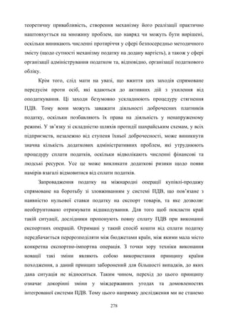 278
теоретичну привабливість, створення механізму його реалізації практично
наштовхується на множину проблем, що навряд чи можуть бути вирішені,
оскільки виникають численні протиріччя у сфері безпосередньо методичного
змісту (щодо сутності механізму податку на додану вартість), а також у сфері
організації адміністрування податком та, відповідно, організації податкового
обліку.
Крім того, слід мати на увазі, що вжиття цих заходів спрямоване
передусім проти осіб, які вдаються до активних дій з ухилення від
оподаткування. Ці заходи безумовно ускладнюють процедуру стягнення
ПДВ. Тому вони можуть заважати діяльності доброчесних платників
податку, оскільки позбавляють їх права на діяльність у ненапруженому
режимі. У зв’язку зі складністю шляхів протидії шахрайським схемам, у всіх
підприємств, незалежно від ступеня їхньої доброчесності, може виникнути
значна кількість додаткових адміністративних проблем, які утруднюють
процедуру сплати податків, оскільки відволікають численні фінансові та
людські ресурси. Усе це може викликати додаткові ризики щодо появи
намірів взагалі відмовитися від сплати податків.
Запровадження податку на міжнародні операції купівлі-продажу
спрямоване на боротьбу зі зловживанням у системі ПДВ, що пов’язане з
наявністю нульової ставки податку на експорт товарів, та яке дозволяє
необґрунтовано отримувати відшкодування. Для того щоб покласти край
такій ситуації, дослідники пропонують повну сплату ПДВ при виконанні
експортних операцій. Отримані у такий спосіб кошти від сплати податку
передбачається перерозподіляти між бюджетами країн, між якими мала місто
конкретна експортно-імпортна операція. З точки зору техніки виконання
новації такі зміни являють собою використання принципу країни
походження, а даний принцип заборонений для більшості випадків, до яких
дана ситуація не відноситься. Таким чином, перехід до цього принципу
означає докорінні зміни у міждержавних угодах та домовленостях
інтегрованої системи ПДВ. Тому цього напрямку дослідження ми не станемо
 