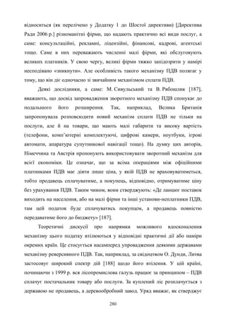 280
відноситься (як перелічено у Додатку 1 до Шостої директиви) [Директива
Ради 2006 р.] різноманітні фірми, що надають практично всі види послуг, а
саме: консультаційні, рекламні, ліцензійні, фінансові, кадрові, агентські
тощо. Саме в них переважають численні малі фірми, які обслуговують
великих платників. У свою чергу, великі фірми тяжко запідозрити у намірі
несподівано «зникнути». Але особливість такого механізму ПДВ полягає у
тому, що він діє одночасно зі звичайним механізмом сплати ПДВ.
Деякі дослідники, а саме: М. Сивульський та В. Рябошлик [187],
вважають, що досвід запровадження зворотного механізму ПДВ спонукає до
подальшого його розширення. Так, наприклад, Велика Британія
запропонувала розповсюдити новий механізм сплати ПДВ не тільки на
послуги, але й на товари, що мають малі габарити та високу вартість
(телефони, комп’ютерні комплектуючі, цифрові камери, ноутбуки, ігрові
автомати, апаратура супутникової навігації тощо). На думку цих авторів,
Німеччина та Австрія пропонують використовувати зворотний механізм для
всієї економіки. Це означає, що за всіма операціями між офіційними
платниками ПДВ має діяти лише ціна, у якій ПДВ не враховуватиметься,
тобто продавець сплачуватиме, а покупець, відповідно, отримуватиме ціну
без урахування ПДВ. Таким чином, вони стверджують: «Де ланцюг поставок
виходить на населення, або на малі фірми та інші установи-неплатники ПДВ,
там цей податок буде сплачуватись покупцем, а продавець повністю
передаватиме його до бюджету» [187].
Теоретичні дискусії про напрямки можливого вдосконалення
механізму цього податку втілюються у відповідні практичні дії або наміри
окремих країн. Це стосується насамперед упровадження деякими державами
механізму реверсивного ПДВ. Так, наприклад, за свідоцтвом О. Дунди, Литва
застосовує широкий спектр дій [188] щодо його втілення. У цій країні,
починаючи з 1999 р. вся лісопромислова галузь працює за принципом – ПДВ
сплачує постачальник товару або послуги. За куплений ліс розплачується з
державою не продавець, а деревообробний завод. Уряд вважає, як стверджує
 